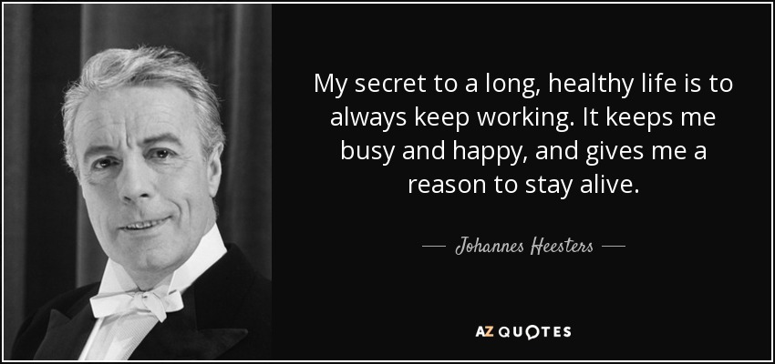 My secret to a long, healthy life is to always keep working. It keeps me busy and happy, and gives me a reason to stay alive. - Johannes Heesters
