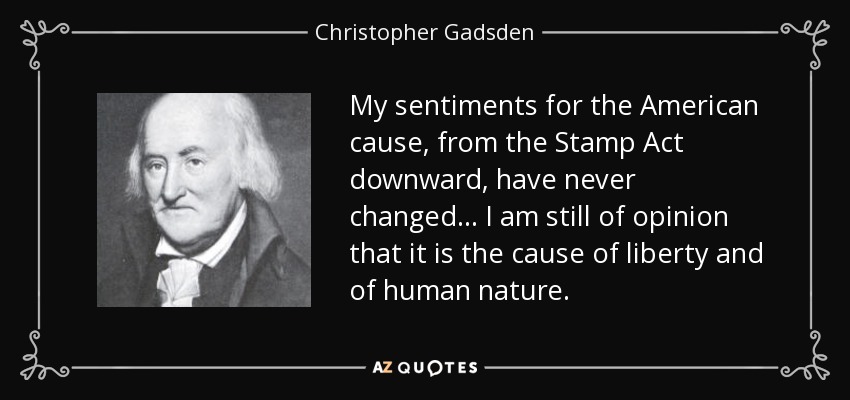 My sentiments for the American cause, from the Stamp Act downward, have never changed... I am still of opinion that it is the cause of liberty and of human nature. - Christopher Gadsden