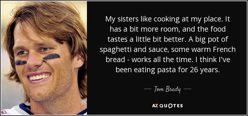 My sisters like cooking at my place. It has a bit more room, and the food tastes a little bit better. A big pot of spaghetti and sauce, some warm French bread - works all the time. I think I've been eating pasta for 26 years. - Tom Brady