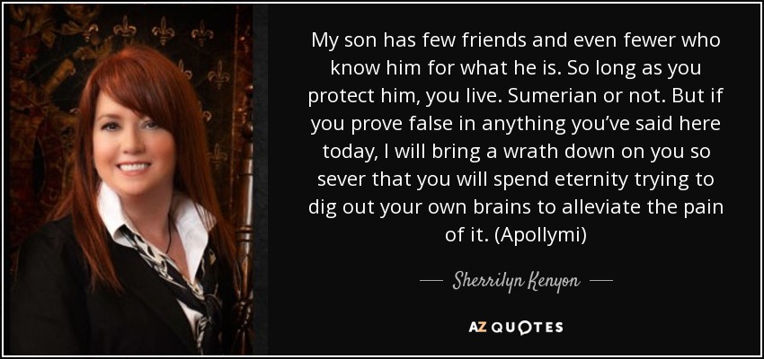 My son has few friends and even fewer who know him for what he is. So long as you protect him, you live. Sumerian or not. But if you prove false in anything you’ve said here today, I will bring a wrath down on you so sever that you will spend eternity trying to dig out your own brains to alleviate the pain of it. (Apollymi) - Sherrilyn Kenyon