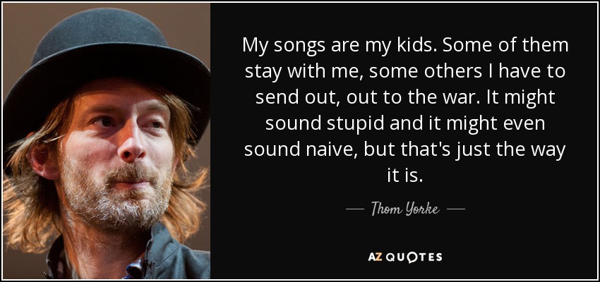 Mis canciones son mis hijos. Algunas se quedan conmigo, otras tengo que enviarlas a la guerra. Puede sonar estúpido e incluso ingenuo, pero así son las cosas. - Thom Yorke