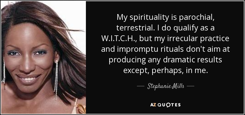 My spirituality is parochial, terrestrial. I do qualify as a W.I.T.C.H. , but my irrecular practice and impromptu rituals don't aim at producing any dramatic results except, perhaps, in me. - Stephanie Mills