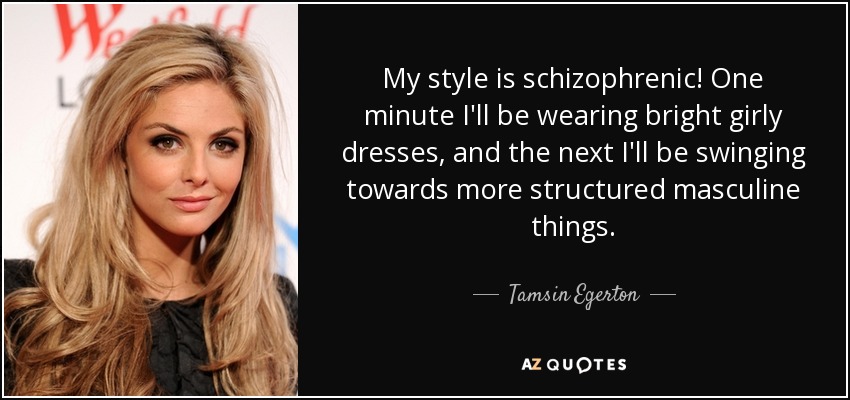 My style is schizophrenic! One minute I'll be wearing bright girly dresses, and the next I'll be swinging towards more structured masculine things. - Tamsin Egerton