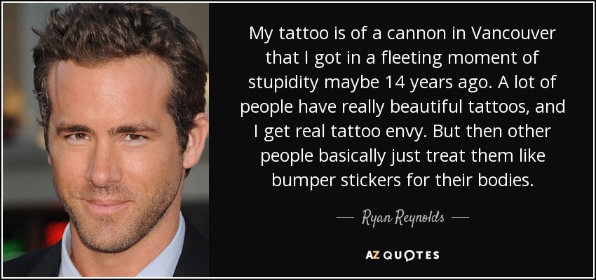 My tattoo is of a cannon in Vancouver that I got in a fleeting moment of stupidity maybe 14 years ago. A lot of people have really beautiful tattoos, and I get real tattoo envy. But then other people basically just treat them like bumper stickers for their bodies. - Ryan Reynolds