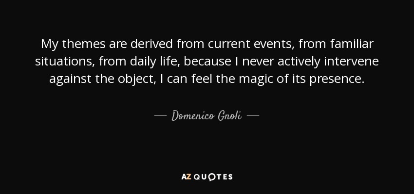 Mis temas se derivan de la actualidad, de situaciones familiares, de la vida cotidiana, porque nunca intervengo activamente contra el objeto, puedo sentir la magia de su presencia. - Domenico Gnoli