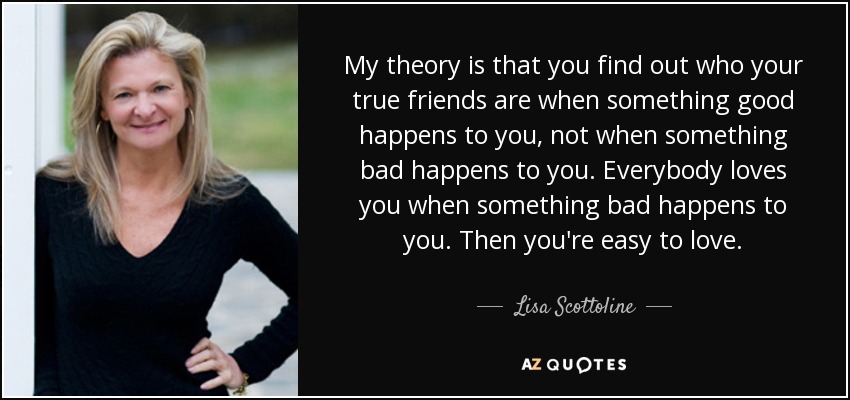 My theory is that you find out who your true friends are when something good happens to you, not when something bad happens to you. Everybody loves you when something bad happens to you. Then you're easy to love. - Lisa Scottoline