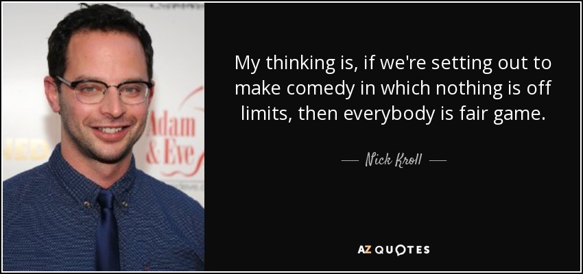 My thinking is, if we're setting out to make comedy in which nothing is off limits, then everybody is fair game. - Nick Kroll