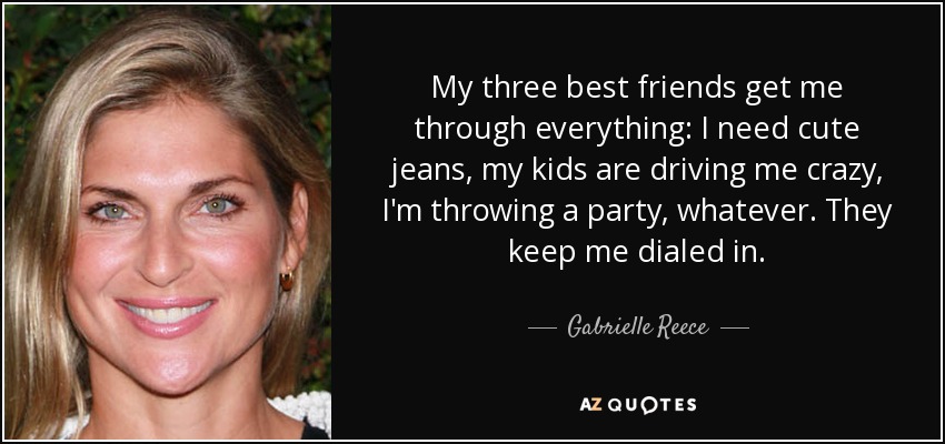 My three best friends get me through everything: I need cute jeans, my kids are driving me crazy, I'm throwing a party, whatever. They keep me dialed in. - Gabrielle Reece