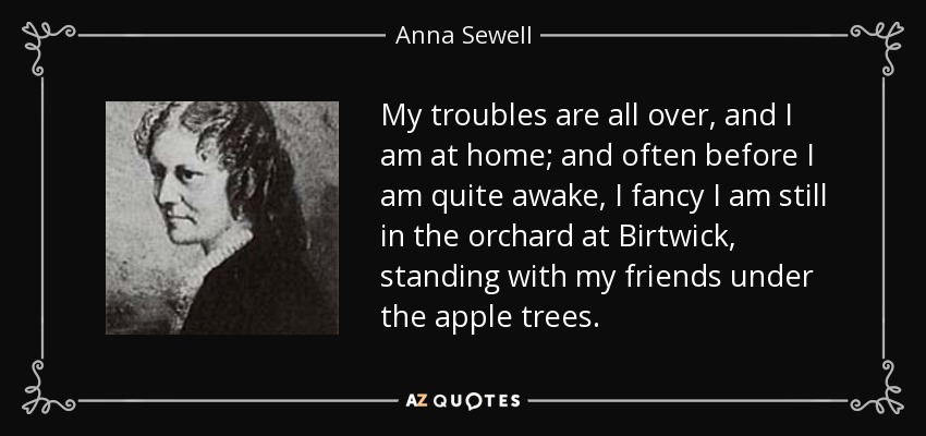 My troubles are all over, and I am at home; and often before I am quite awake, I fancy I am still in the orchard at Birtwick, standing with my friends under the apple trees. - Anna Sewell