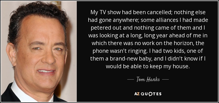 My TV show had been cancelled; nothing else had gone anywhere; some alliances I had made petered out and nothing came of them and I was looking at a long, long year ahead of me in which there was no work on the horizon, the phone wasn't ringing. I had two kids, one of them a brand-new baby, and I didn't know if I would be able to keep my house. - Tom Hanks