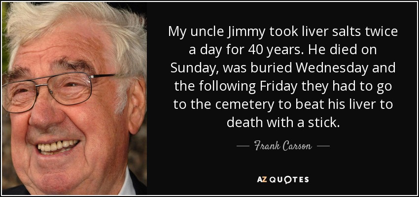 My uncle Jimmy took liver salts twice a day for 40 years. He died on Sunday, was buried Wednesday and the following Friday they had to go to the cemetery to beat his liver to death with a stick. - Frank Carson