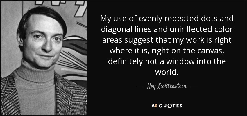 My use of evenly repeated dots and diagonal lines and uninflected color areas suggest that my work is right where it is, right on the canvas, definitely not a window into the world. - Roy Lichtenstein