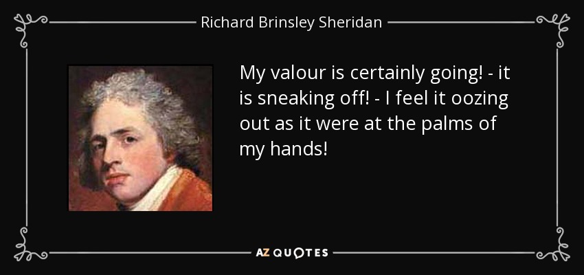 My valour is certainly going! - it is sneaking off! - I feel it oozing out as it were at the palms of my hands! - Richard Brinsley Sheridan