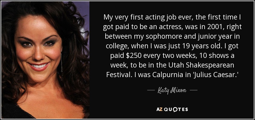 My very first acting job ever, the first time I got paid to be an actress, was in 2001, right between my sophomore and junior year in college, when I was just 19 years old. I got paid $250 every two weeks, 10 shows a week, to be in the Utah Shakespearean Festival. I was Calpurnia in 'Julius Caesar.' - Katy Mixon