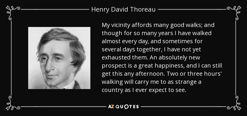 My vicinity affords many good walks; and though for so many years I have walked almost every day, and sometimes for several days together, I have not yet exhausted them. An absolutely new prospect is a great happiness, and I can still get this any afternoon. Two or three hours' walking will carry me to as strange a country as I ever expect to see. - Henry David Thoreau