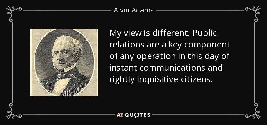 Mi opinión es diferente. Las relaciones públicas son un componente clave de cualquier operación en estos días de comunicaciones instantáneas y ciudadanos justamente inquisitivos. - Alvin Adams