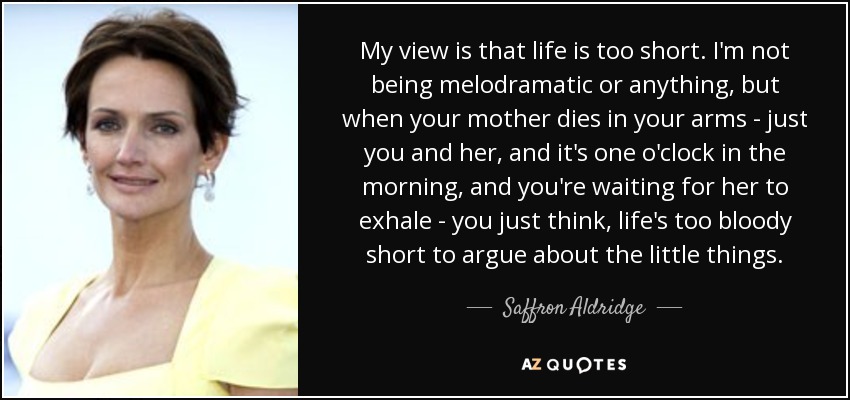 My view is that life is too short. I'm not being melodramatic or anything, but when your mother dies in your arms - just you and her, and it's one o'clock in the morning, and you're waiting for her to exhale - you just think, life's too bloody short to argue about the little things. - Saffron Aldridge