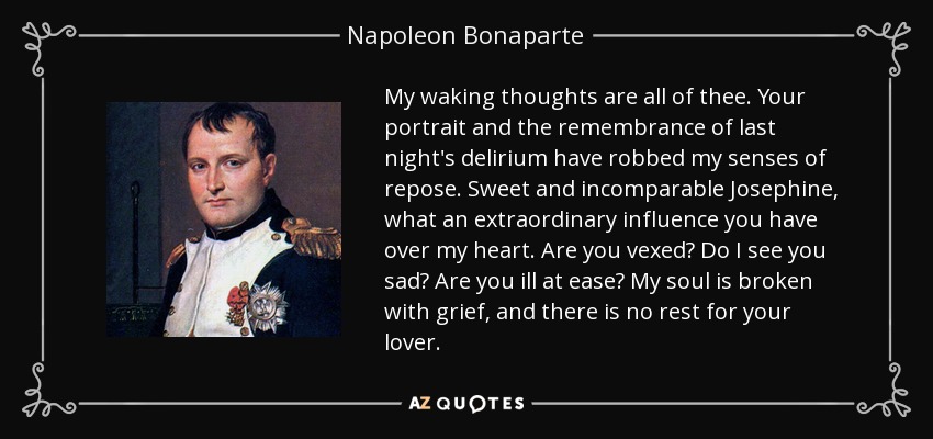 My waking thoughts are all of thee. Your portrait and the remembrance of last night's delirium have robbed my senses of repose. Sweet and incomparable Josephine, what an extraordinary influence you have over my heart. Are you vexed? Do I see you sad? Are you ill at ease? My soul is broken with grief, and there is no rest for your lover. - Napoleon Bonaparte