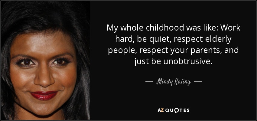 My whole childhood was like: Work hard, be quiet, respect elderly people, respect your parents, and just be unobtrusive. - Mindy Kaling