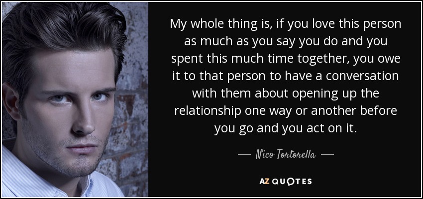 My whole thing is, if you love this person as much as you say you do and you spent this much time together, you owe it to that person to have a conversation with them about opening up the relationship one way or another before you go and you act on it. - Nico Tortorella