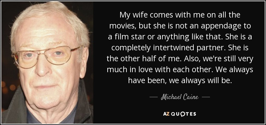 My wife comes with me on all the movies, but she is not an appendage to a film star or anything like that. She is a completely intertwined partner. She is the other half of me. Also, we're still very much in love with each other. We always have been, we always will be. - Michael Caine