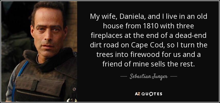 My wife, Daniela, and I live in an old house from 1810 with three fireplaces at the end of a dead-end dirt road on Cape Cod, so I turn the trees into firewood for us and a friend of mine sells the rest. - Sebastian Junger