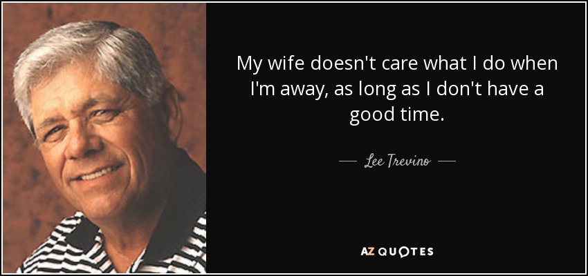 My wife doesn't care what I do when I'm away, as long as I don't have a good time. - Lee Trevino