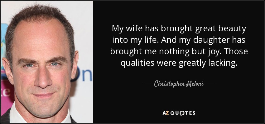 My wife has brought great beauty into my life. And my daughter has brought me nothing but joy. Those qualities were greatly lacking. - Christopher Meloni