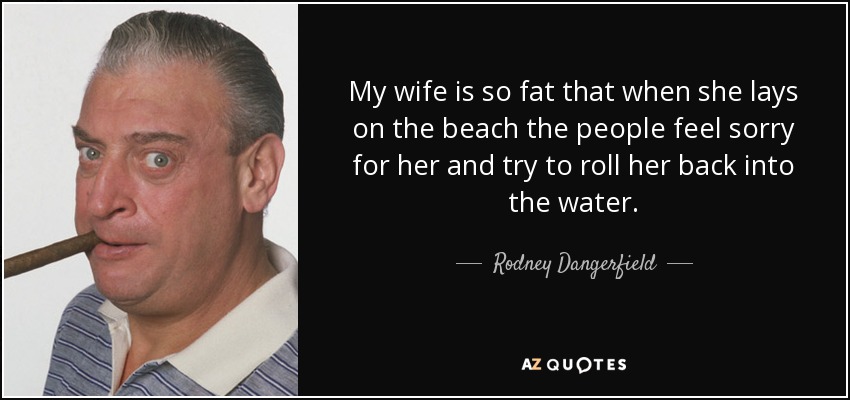 My wife is so fat that when she lays on the beach the people feel sorry for her and try to roll her back into the water. - Rodney Dangerfield