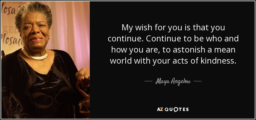 My wish for you is that you continue. Continue to be who and how you are, to astonish a mean world with your acts of kindness. - Maya Angelou