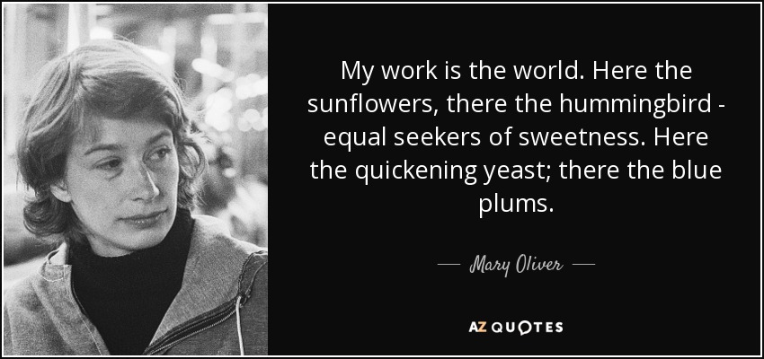 My work is the world. Here the sunflowers, there the hummingbird - equal seekers of sweetness. Here the quickening yeast; there the blue plums. - Mary Oliver