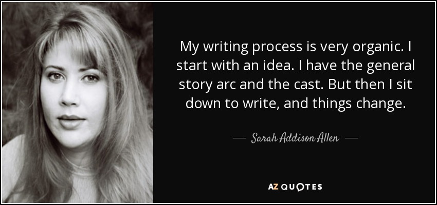My writing process is very organic. I start with an idea. I have the general story arc and the cast. But then I sit down to write, and things change. - Sarah Addison Allen