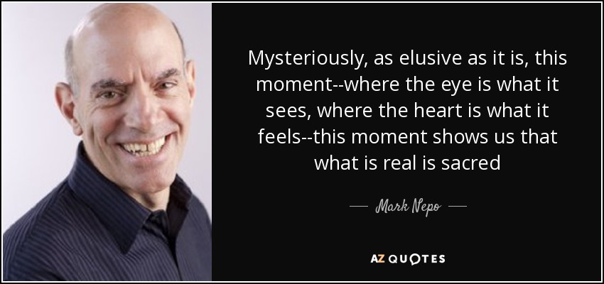 Mysteriously, as elusive as it is, this moment--where the eye is what it sees, where the heart is what it feels--this moment shows us that what is real is sacred - Mark Nepo