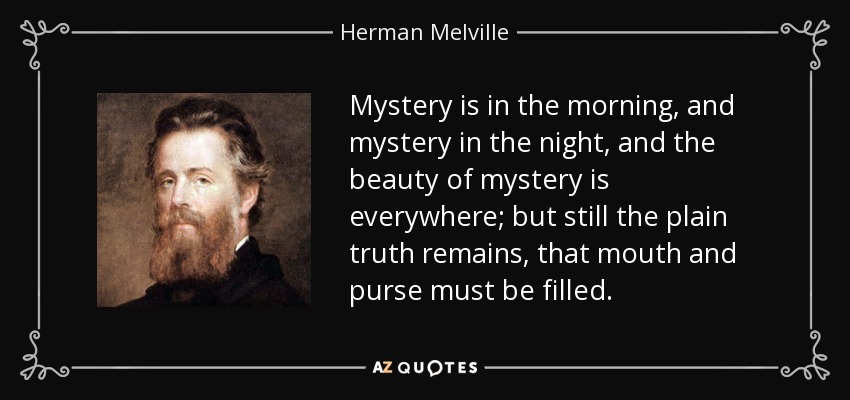 Mystery is in the morning, and mystery in the night, and the beauty of mystery is everywhere; but still the plain truth remains, that mouth and purse must be filled. - Herman Melville