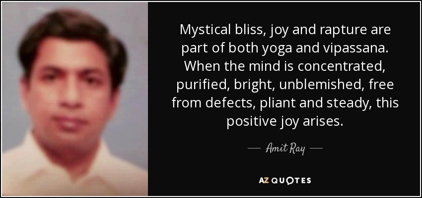 Mystical bliss, joy and rapture are part of both yoga and vipassana. When the mind is concentrated, purified, bright, unblemished, free from defects, pliant and steady, this positive joy arises. - Amit Ray