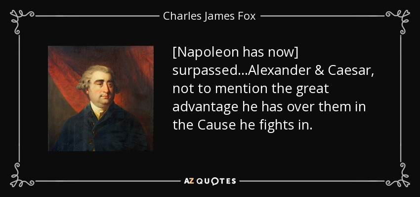 [Napoleon has now] surpassed...Alexander & Caesar, not to mention the great advantage he has over them in the Cause he fights in. - Charles James Fox