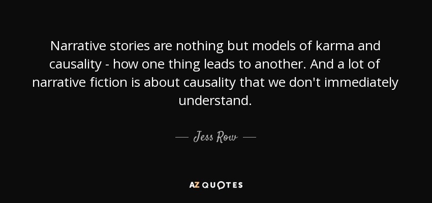 Narrative stories are nothing but models of karma and causality - how one thing leads to another. And a lot of narrative fiction is about causality that we don't immediately understand. - Jess Row