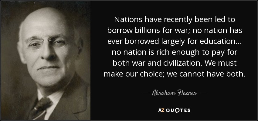 Nations have recently been led to borrow billions for war; no nation has ever borrowed largely for education... no nation is rich enough to pay for both war and civilization. We must make our choice; we cannot have both. - Abraham Flexner