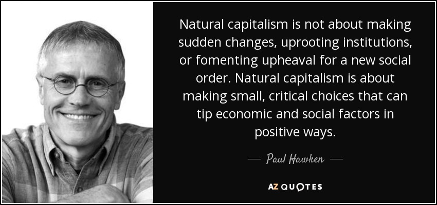 Natural capitalism is not about making sudden changes, uprooting institutions, or fomenting upheaval for a new social order. Natural capitalism is about making small, critical choices that can tip economic and social factors in positive ways. - Paul Hawken