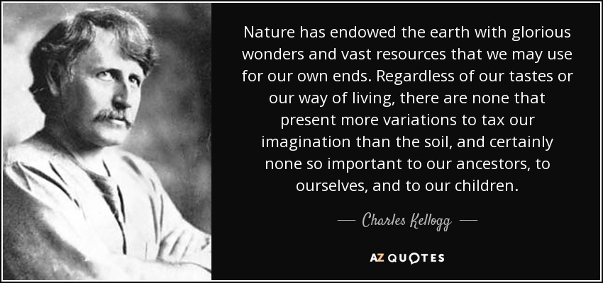 Nature has endowed the earth with glorious wonders and vast resources that we may use for our own ends. Regardless of our tastes or our way of living, there are none that present more variations to tax our imagination than the soil, and certainly none so important to our ancestors, to ourselves, and to our children. - Charles Kellogg