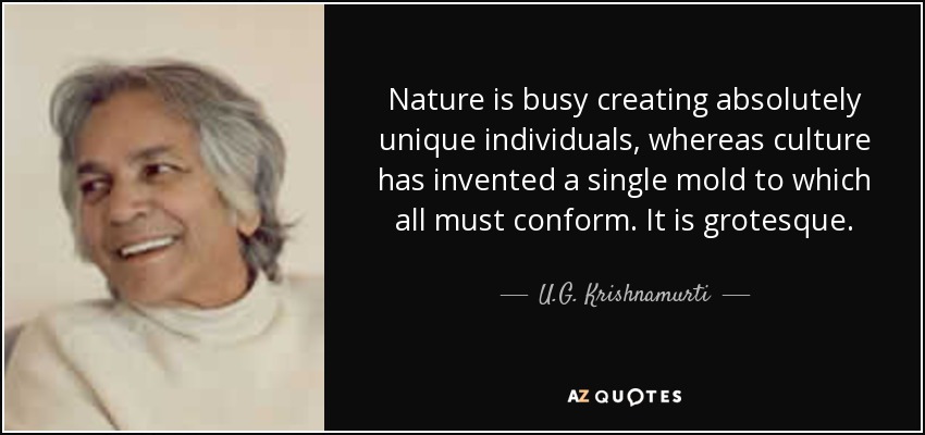 Nature is busy creating absolutely unique individuals, whereas culture has invented a single mold to which all must conform. It is grotesque. - U.G. Krishnamurti