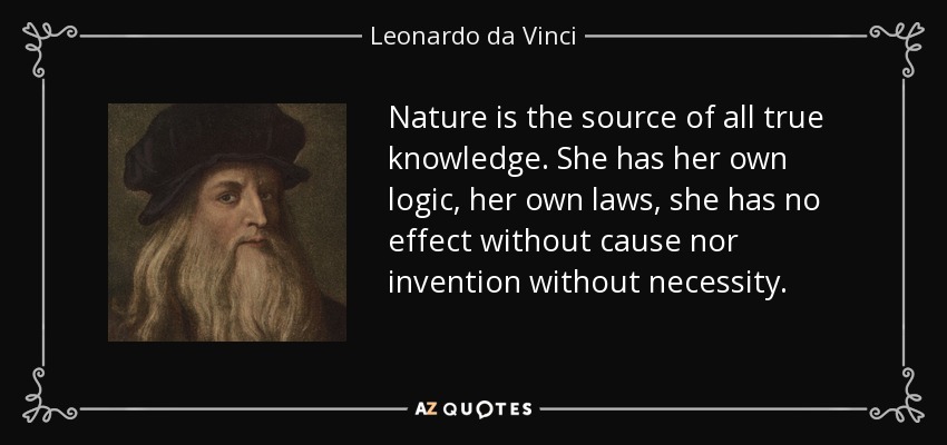 La naturaleza es la fuente de todo conocimiento verdadero. Ella tiene su propia lógica, sus propias leyes, no tiene efecto sin causa ni invención sin necesidad. - Leonardo da Vinci