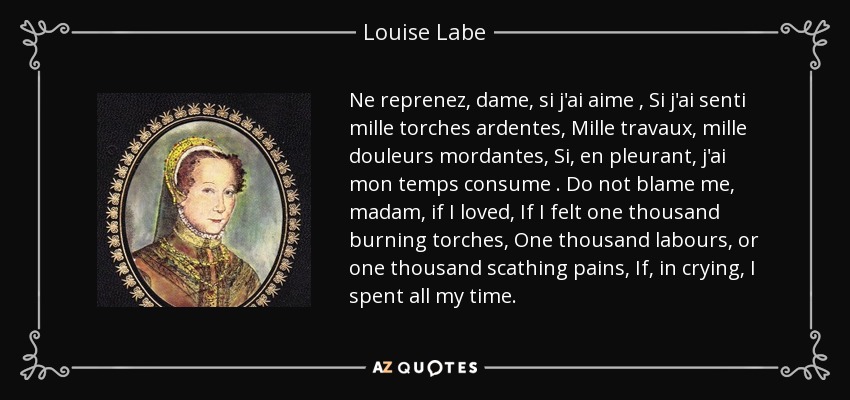 Ne reprenez, dame, si j'ai aime , Si j'ai senti mille torches ardentes, Mille travaux, mille douleurs mordantes, Si, en pleurant, j'ai mon temps consume . Do not blame me, madam, if I loved, If I felt one thousand burning torches, One thousand labours, or one thousand scathing pains, If, in crying, I spent all my time. - Louise Labe