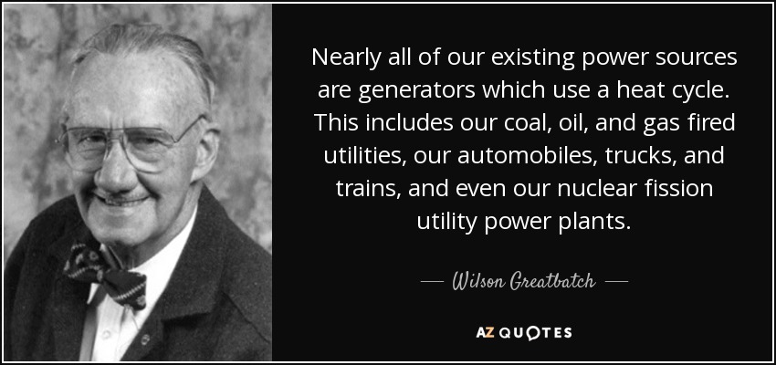 Nearly all of our existing power sources are generators which use a heat cycle. This includes our coal, oil, and gas fired utilities, our automobiles, trucks, and trains, and even our nuclear fission utility power plants. - Wilson Greatbatch