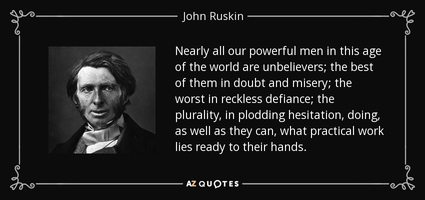 Nearly all our powerful men in this age of the world are unbelievers; the best of them in doubt and misery; the worst in reckless defiance; the plurality, in plodding hesitation, doing, as well as they can, what practical work lies ready to their hands. - John Ruskin