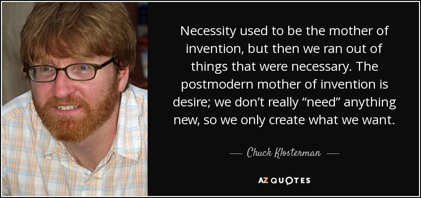 Necessity used to be the mother of invention, but then we ran out of things that were necessary. The postmodern mother of invention is desire; we don’t really “need” anything new, so we only create what we want. - Chuck Klosterman