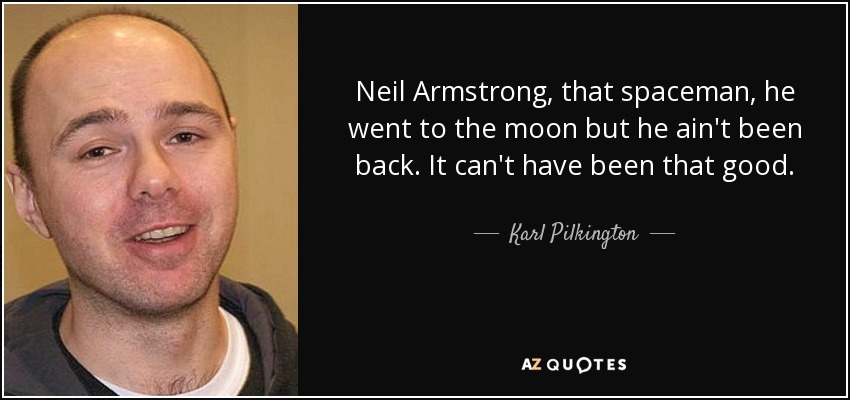 Neil Armstrong, that spaceman, he went to the moon but he ain't been back. It can't have been that good. - Karl Pilkington