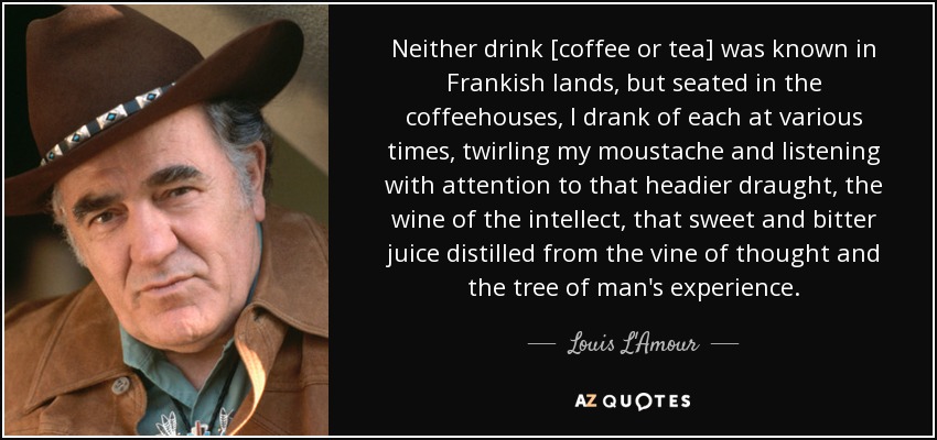 Neither drink [coffee or tea] was known in Frankish lands, but seated in the coffeehouses, I drank of each at various times, twirling my moustache and listening with attention to that headier draught, the wine of the intellect, that sweet and bitter juice distilled from the vine of thought and the tree of man's experience. - Louis L'Amour