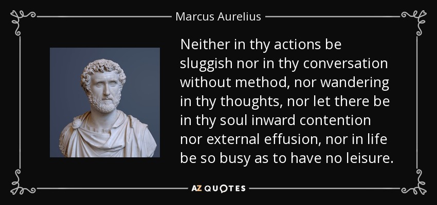 Neither in thy actions be sluggish nor in thy conversation without method, nor wandering in thy thoughts, nor let there be in thy soul inward contention nor external effusion, nor in life be so busy as to have no leisure. - Marcus Aurelius