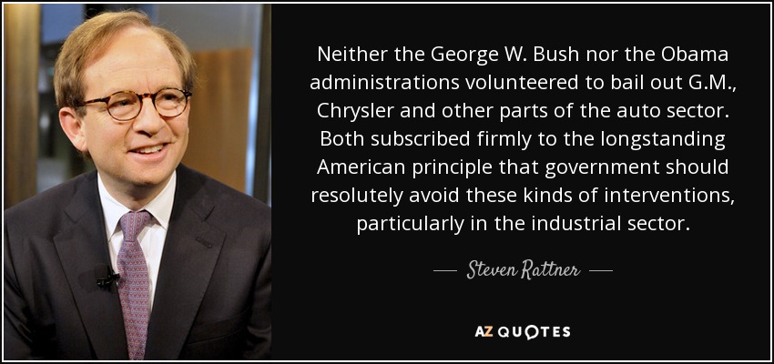 Neither the George W. Bush nor the Obama administrations volunteered to bail out G.M., Chrysler and other parts of the auto sector. Both subscribed firmly to the longstanding American principle that government should resolutely avoid these kinds of interventions, particularly in the industrial sector. - Steven Rattner